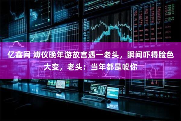 亿鑫网 溥仪晚年游故宫遇一老头，瞬间吓得脸色大变，老头：当年都是唬你