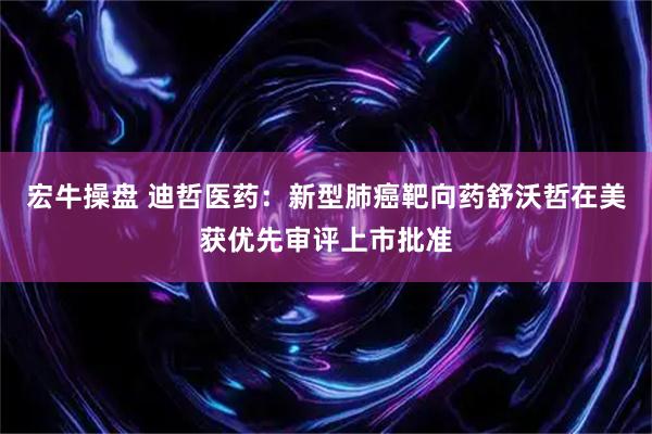 宏牛操盘 迪哲医药：新型肺癌靶向药舒沃哲在美获优先审评上市批准