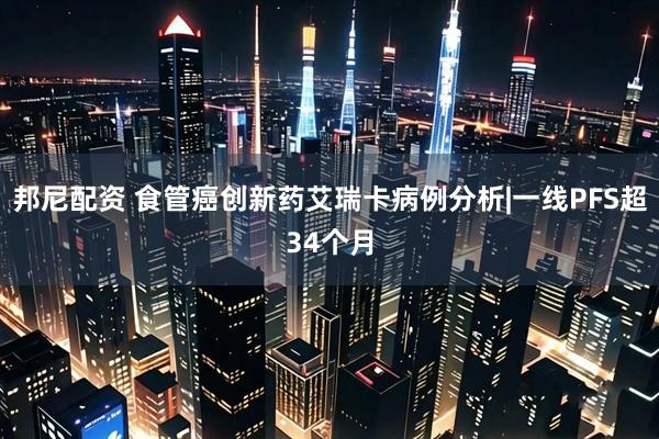 邦尼配资 食管癌创新药艾瑞卡病例分析|一线PFS超34个月