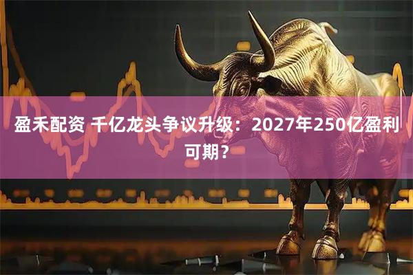 盈禾配资 千亿龙头争议升级：2027年250亿盈利可期？