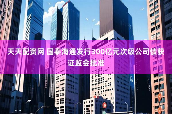 天天配资网 国泰海通发行300亿元次级公司债获证监会批准