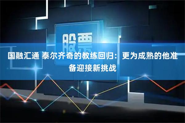 国融汇通 泰尔齐奇的教练回归：更为成熟的他准备迎接新挑战