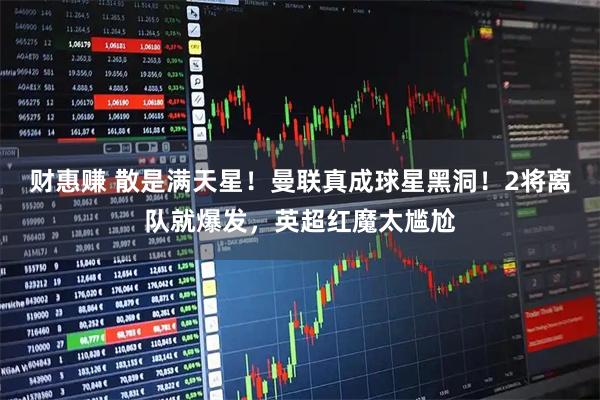 财惠赚 散是满天星！曼联真成球星黑洞！2将离队就爆发，英超红魔太尴尬