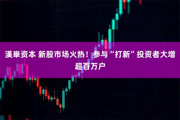 漢崋资本 新股市场火热！参与“打新”投资者大增超百万户