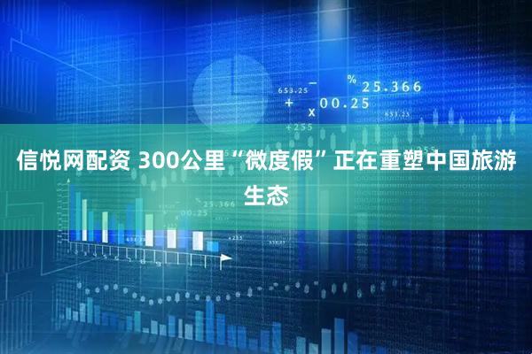信悦网配资 300公里“微度假”正在重塑中国旅游生态