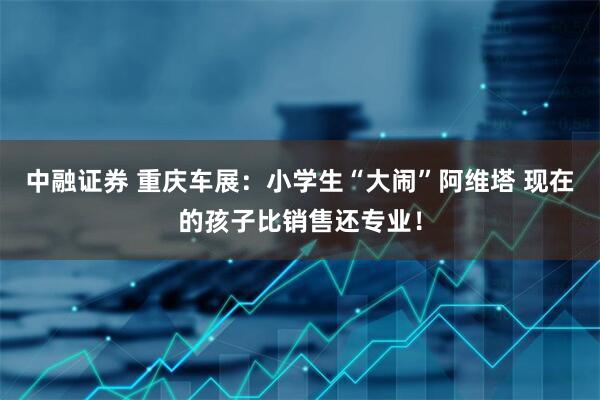 中融证券 重庆车展：小学生“大闹”阿维塔 现在的孩子比销售还专业！