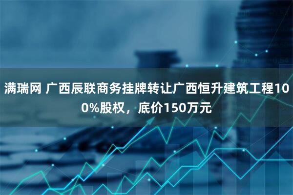 满瑞网 广西辰联商务挂牌转让广西恒升建筑工程100%股权，底价150万元