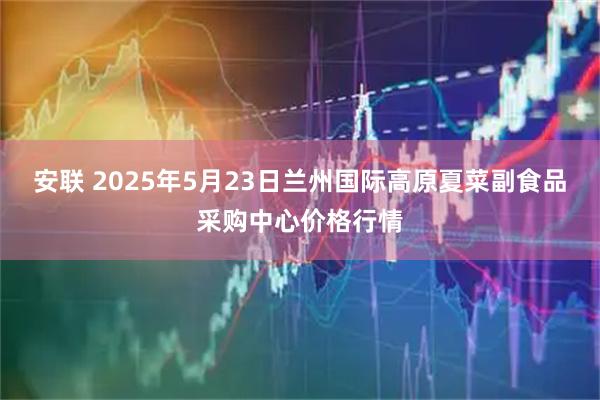 安联 2025年5月23日兰州国际高原夏菜副食品采购中心价格行情