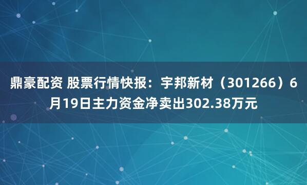 鼎豪配资 股票行情快报：宇邦新材（301266）6月19日主力资金净卖出302.38万元