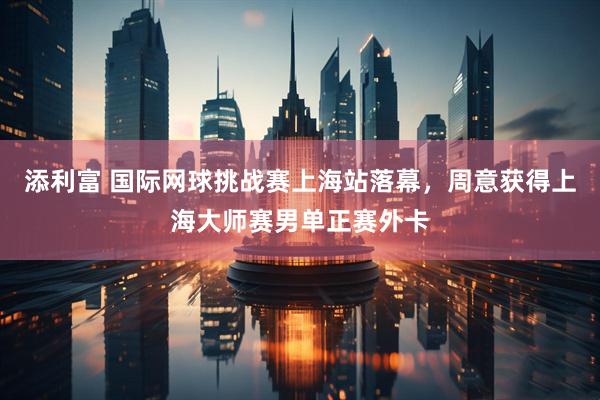 添利富 国际网球挑战赛上海站落幕，周意获得上海大师赛男单正赛外卡