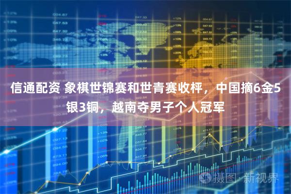 信通配资 象棋世锦赛和世青赛收枰，中国摘6金5银3铜，越南夺男子个人冠军