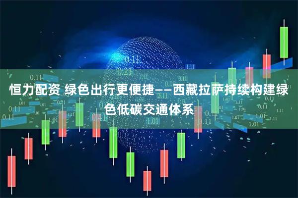恒力配资 绿色出行更便捷——西藏拉萨持续构建绿色低碳交通体系