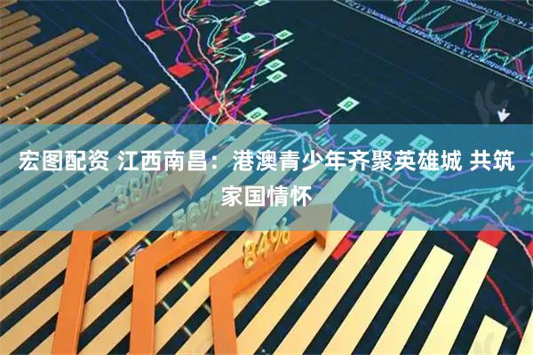 宏图配资 江西南昌：港澳青少年齐聚英雄城 共筑家国情怀