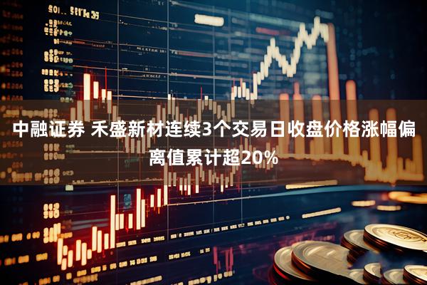 中融证券 禾盛新材连续3个交易日收盘价格涨幅偏离值累计超20%