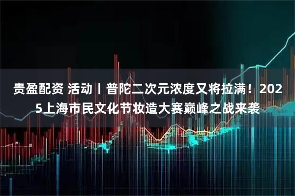 贵盈配资 活动丨普陀二次元浓度又将拉满!2025上海市民文化节妆造大赛巅峰之战来袭