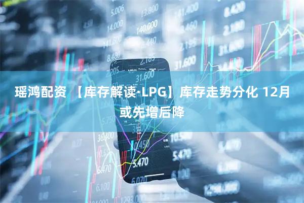 瑶鸿配资 【库存解读·LPG】库存走势分化 12月或先增后降