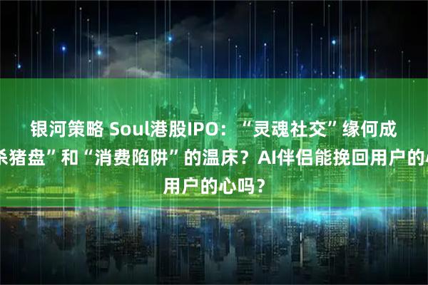 银河策略 Soul港股IPO:“灵魂社交”缘何成了“杀猪盘”和“消费陷阱”的温床?AI伴侣能挽回用户的心吗?
