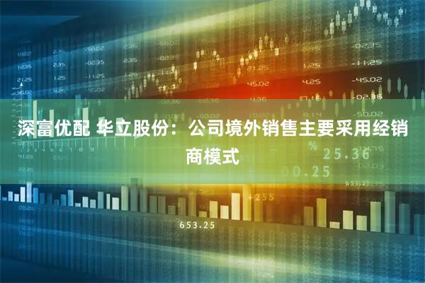 深富优配 华立股份：公司境外销售主要采用经销商模式