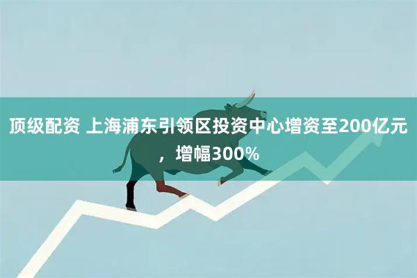 顶级配资 上海浦东引领区投资中心增资至200亿元，增幅300%
