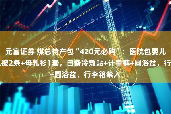 元富证券 煤总待产包“420元必购”:医院包婴儿衣2套+包被2条+母乳衫1套,自备冷敷贴+计量裤+圆浴盆,行李箱禁入