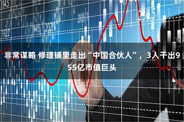 非常谋略 修理铺里走出“中国合伙人”,3人干出955亿市值巨头