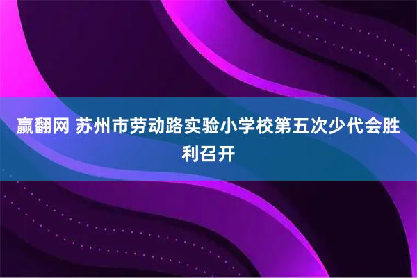 赢翻网 苏州市劳动路实验小学校第五次少代会胜利召开