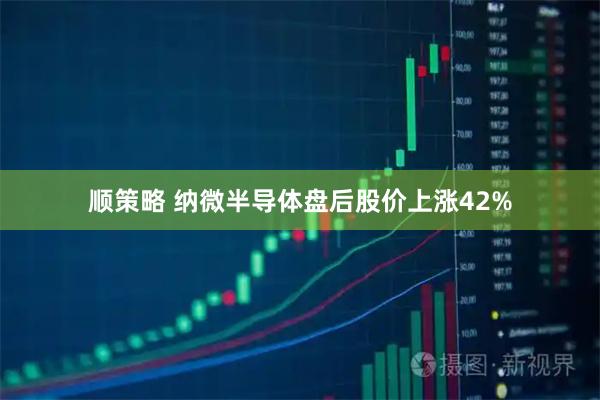 顺策略 纳微半导体盘后股价上涨42%