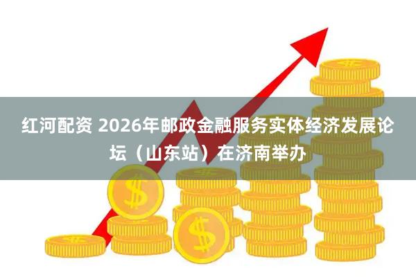 红河配资 2026年邮政金融服务实体经济发展论坛(山东站)在济南举办