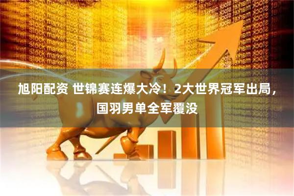 旭阳配资 世锦赛连爆大冷！2大世界冠军出局，国羽男单全军覆没